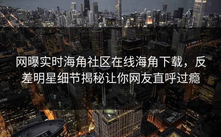 网曝实时海角社区在线海角下载，反差明星细节揭秘让你网友直呼过瘾
