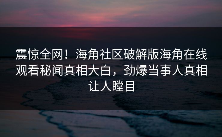 震惊全网！海角社区破解版海角在线观看秘闻真相大白，劲爆当事人真相让人瞠目