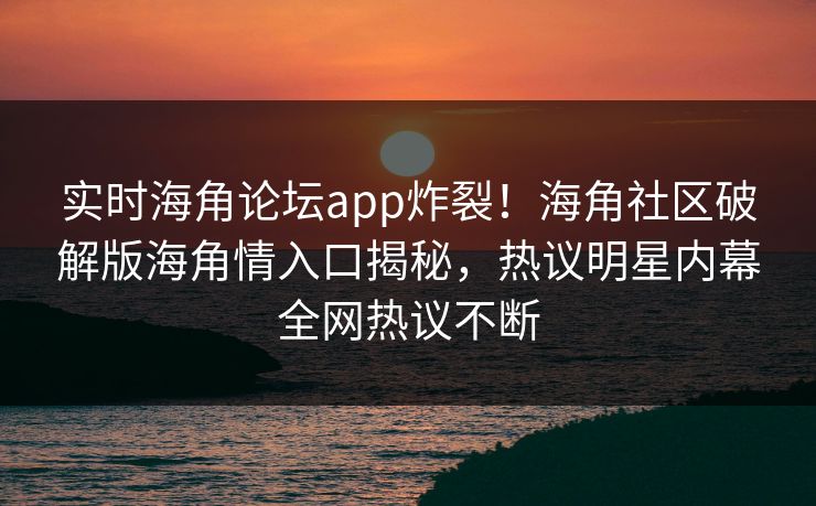 实时海角论坛app炸裂！海角社区破解版海角情入口揭秘，热议明星内幕全网热议不断