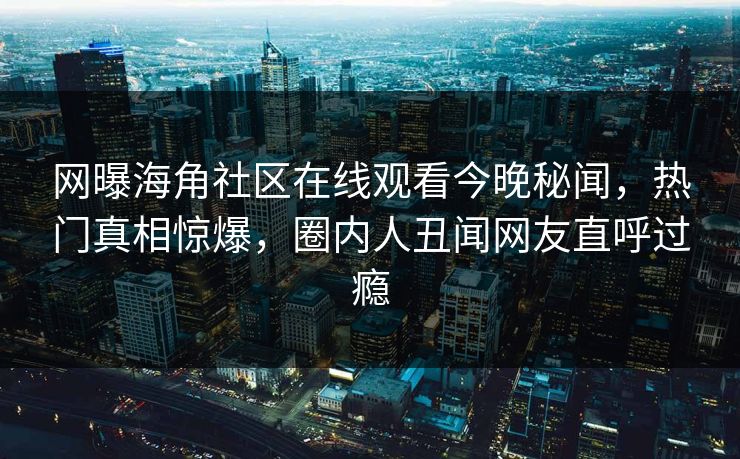 网曝海角社区在线观看今晚秘闻，热门真相惊爆，圈内人丑闻网友直呼过瘾
