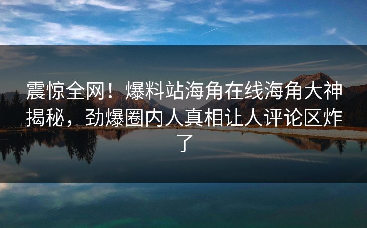 震惊全网！爆料站海角在线海角大神揭秘，劲爆圈内人真相让人评论区炸了