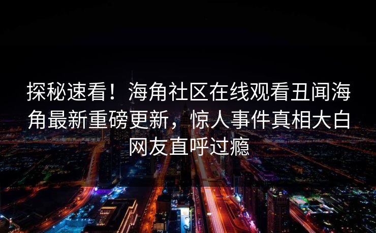 探秘速看！海角社区在线观看丑闻海角最新重磅更新，惊人事件真相大白网友直呼过瘾