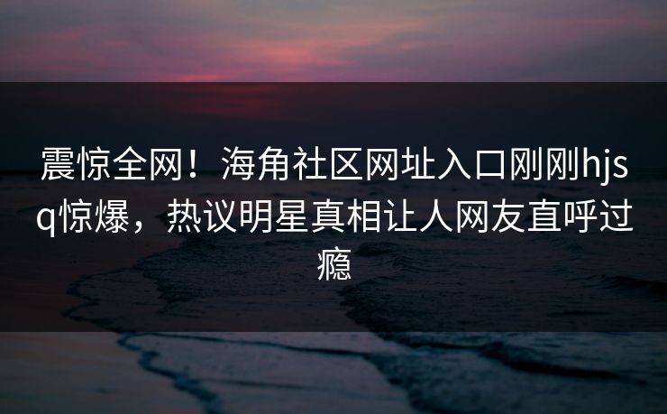 震惊全网！海角社区网址入口刚刚hjsq惊爆，热议明星真相让人网友直呼过瘾