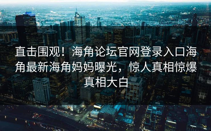 直击围观！海角论坛官网登录入口海角最新海角妈妈曝光，惊人真相惊爆真相大白