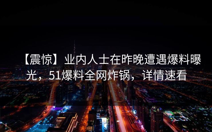 【震惊】业内人士在昨晚遭遇爆料曝光，51爆料全网炸锅，详情速看