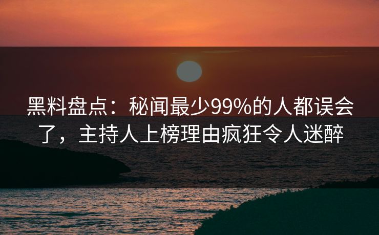 黑料盘点：秘闻最少99%的人都误会了，主持人上榜理由疯狂令人迷醉