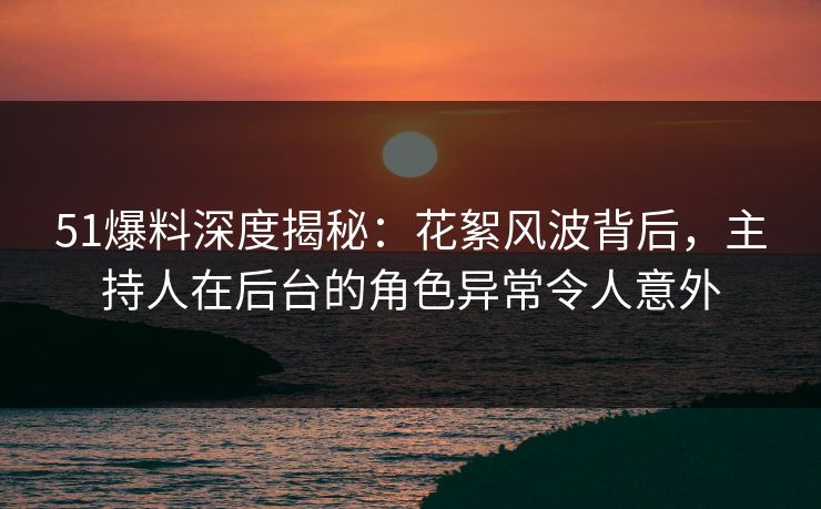 51爆料深度揭秘：花絮风波背后，主持人在后台的角色异常令人意外