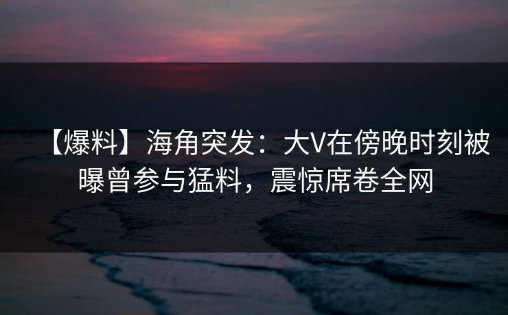 【爆料】海角突发：大V在傍晚时刻被曝曾参与猛料，震惊席卷全网