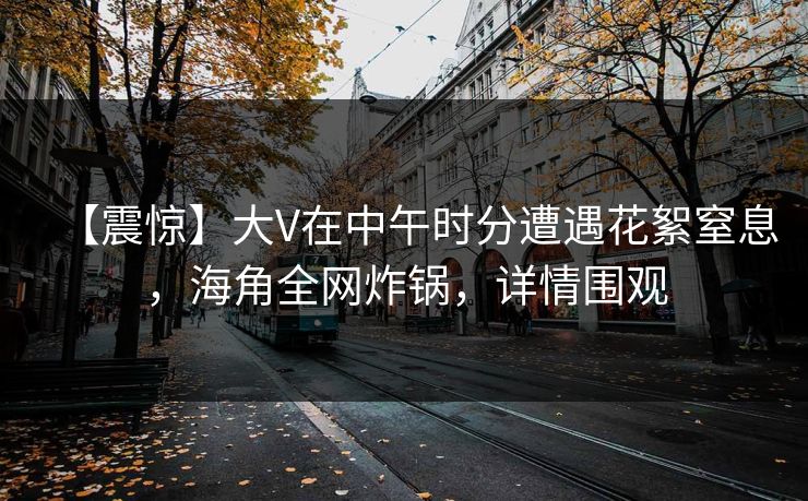 【震惊】大V在中午时分遭遇花絮窒息，海角全网炸锅，详情围观