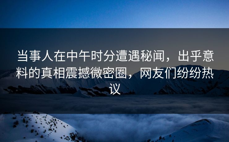 当事人在中午时分遭遇秘闻，出乎意料的真相震撼微密圈，网友们纷纷热议