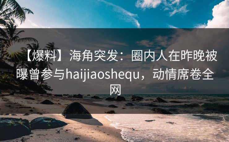 【爆料】海角突发：圈内人在昨晚被曝曾参与haijiaoshequ，动情席卷全网