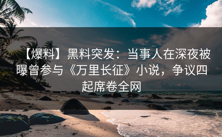 【爆料】黑料突发：当事人在深夜被曝曾参与《万里长征》小说，争议四起席卷全网
