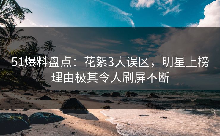 51爆料盘点：花絮3大误区，明星上榜理由极其令人刷屏不断