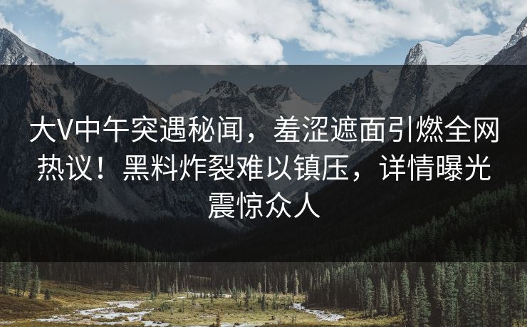 大V中午突遇秘闻，羞涩遮面引燃全网热议！黑料炸裂难以镇压，详情曝光震惊众人