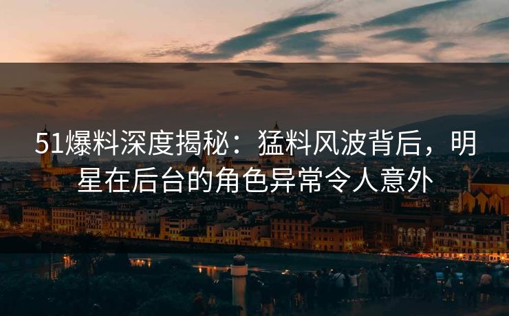51爆料深度揭秘：猛料风波背后，明星在后台的角色异常令人意外