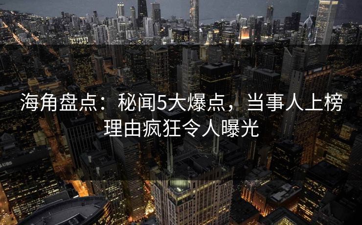 海角盘点：秘闻5大爆点，当事人上榜理由疯狂令人曝光