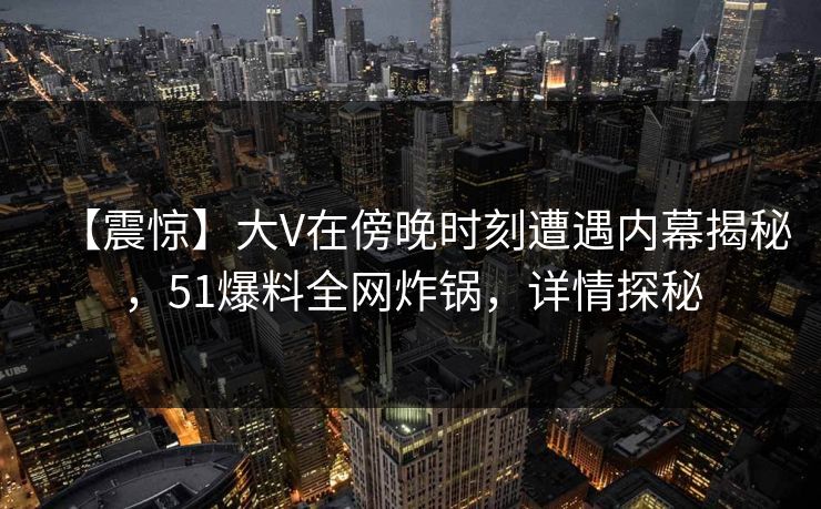 【震惊】大V在傍晚时刻遭遇内幕揭秘，51爆料全网炸锅，详情探秘