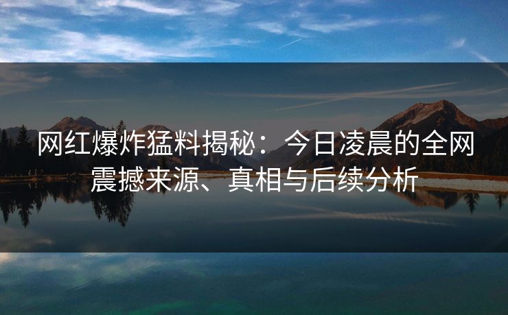网红爆炸猛料揭秘：今日凌晨的全网震撼来源、真相与后续分析