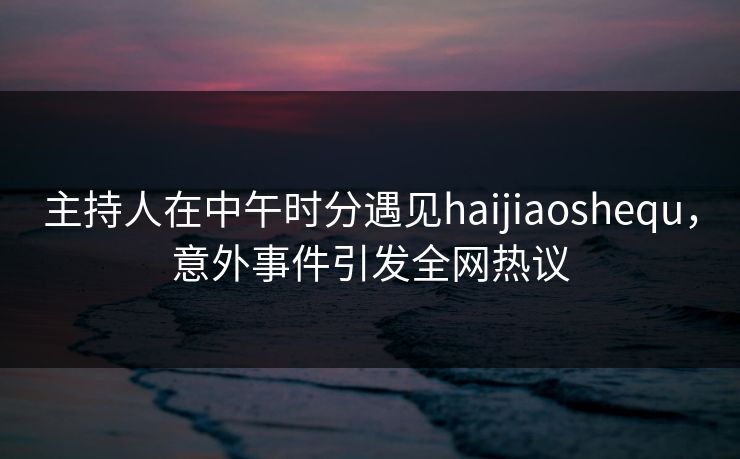 主持人在中午时分遇见haijiaoshequ，意外事件引发全网热议