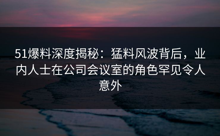 51爆料深度揭秘：猛料风波背后，业内人士在公司会议室的角色罕见令人意外
