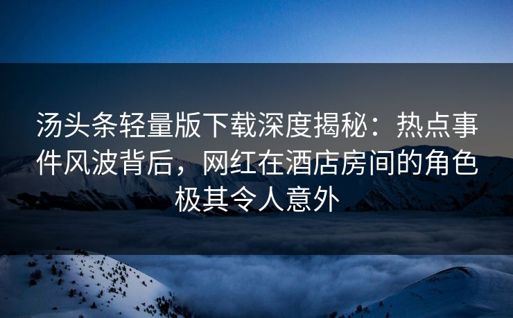 汤头条轻量版下载深度揭秘：热点事件风波背后，网红在酒店房间的角色极其令人意外
