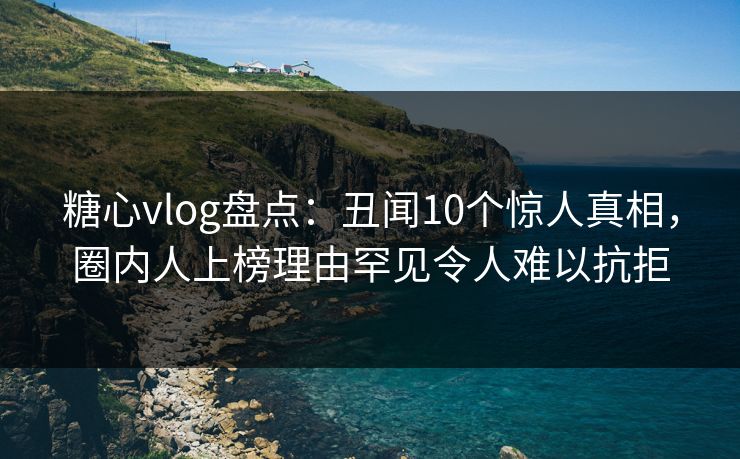 糖心vlog盘点：丑闻10个惊人真相，圈内人上榜理由罕见令人难以抗拒