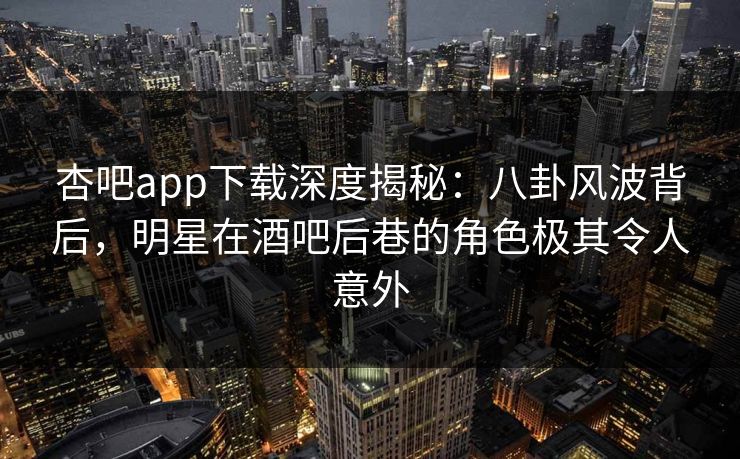 杏吧app下载深度揭秘：八卦风波背后，明星在酒吧后巷的角色极其令人意外
