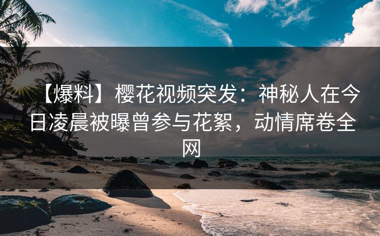 【爆料】樱花视频突发：神秘人在今日凌晨被曝曾参与花絮，动情席卷全网