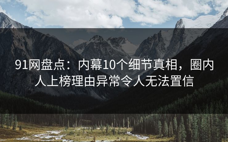 91网盘点：内幕10个细节真相，圈内人上榜理由异常令人无法置信