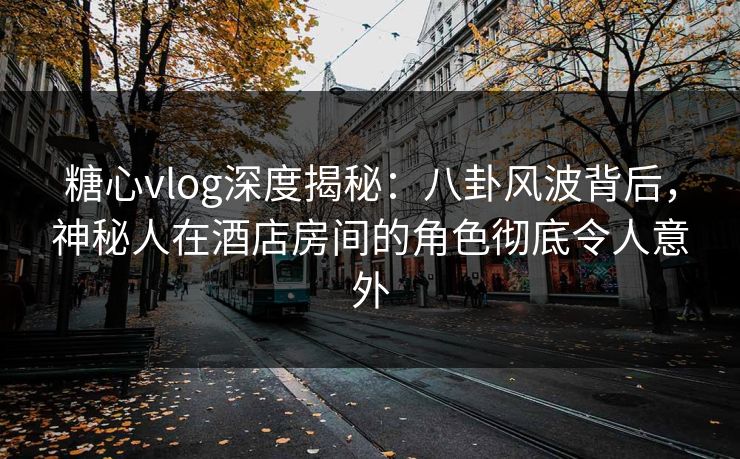 糖心vlog深度揭秘：八卦风波背后，神秘人在酒店房间的角色彻底令人意外