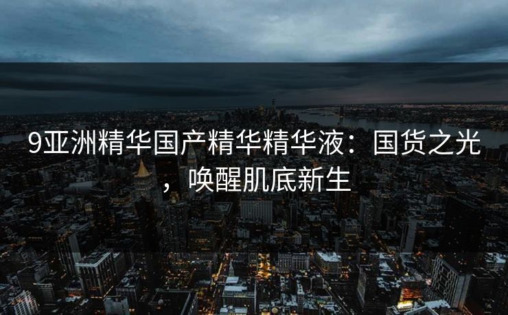 9亚洲精华国产精华精华液：国货之光，唤醒肌底新生