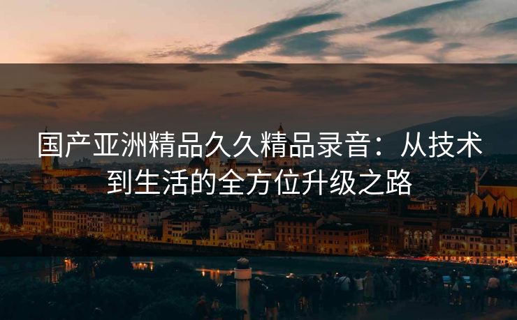 国产亚洲精品久久精品录音：从技术到生活的全方位升级之路