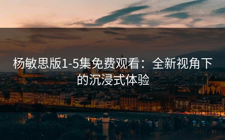 杨敏思版1-5集免费观看：全新视角下的沉浸式体验