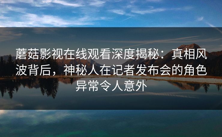 蘑菇影视在线观看深度揭秘：真相风波背后，神秘人在记者发布会的角色异常令人意外