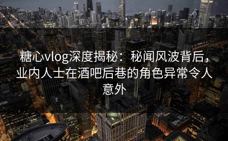 糖心vlog深度揭秘：秘闻风波背后，业内人士在酒吧后巷的角色异常令人意外