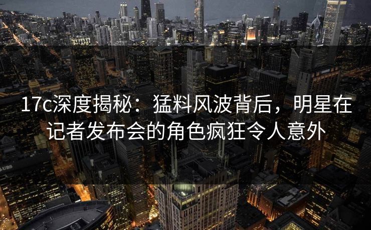 17c深度揭秘：猛料风波背后，明星在记者发布会的角色疯狂令人意外