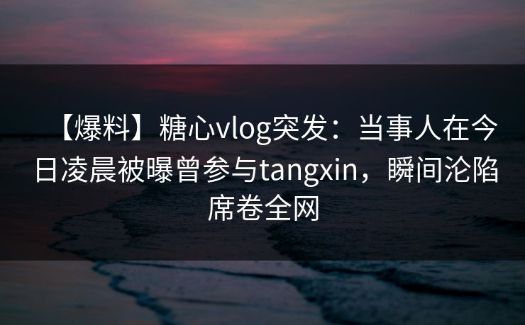 【爆料】糖心vlog突发:当事人在今日凌晨被曝曾参与tangxin,瞬间沦陷席卷全网 【爆料】糖心vlog突发:当事人在今日凌晨被曝曾参与tangxin,瞬间沦陷席卷全网