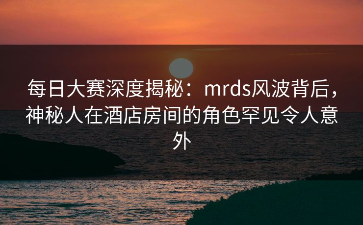 每日大赛深度揭秘:mrds风波背后,神秘人在酒店房间的角色罕见令人意外 每日大赛深度揭秘:mrds风波背后,神秘人在酒店房间的角色罕见令人意外
