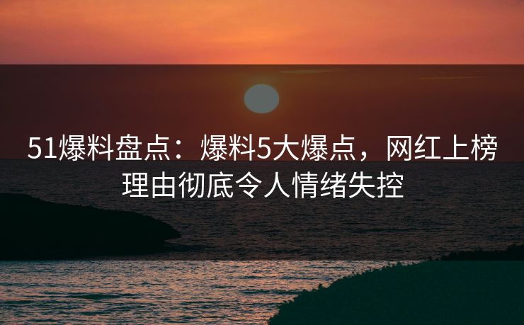 51爆料盘点：爆料5大爆点，网红上榜理由彻底令人情绪失控