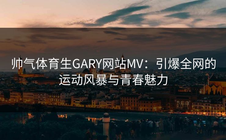 帅气体育生GARY网站MV:引爆全网的运动风暴与青春魅力 帅气体育生GARY网站MV:引爆全网的运动风暴与青春魅力