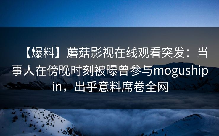 【爆料】蘑菇影视在线观看突发:当事人在傍晚时刻被曝曾参与mogushipin,出乎意料席卷全网 【爆料】蘑菇影视在线观看突发:当事人在傍晚时刻被曝曾参与mogushipin,出乎意料席卷全网