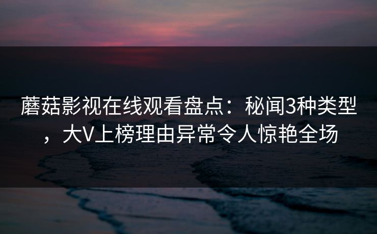 蘑菇影视在线观看盘点:秘闻3种类型,大V上榜理由异常令人惊艳全场 蘑菇影视在线观看盘点:秘闻3种类型,大V上榜理由异常令人惊艳全场