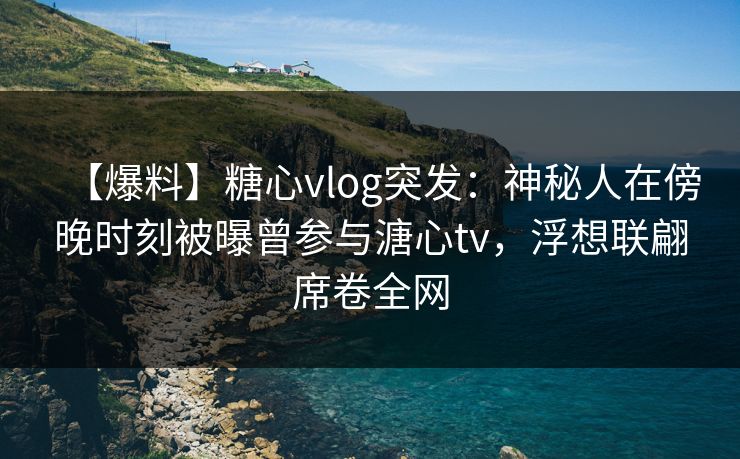 【爆料】糖心vlog突发：神秘人在傍晚时刻被曝曾参与溏心tv，浮想联翩席卷全网