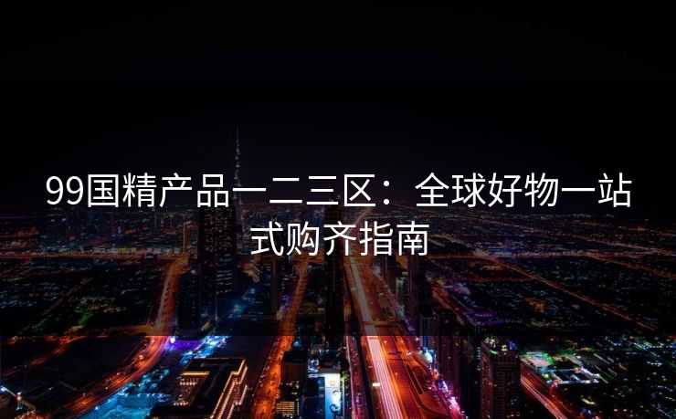 99国精产品一二三区:全球好物一站式购齐指南 99国精产品一二三区:全球好物一站式购齐指南