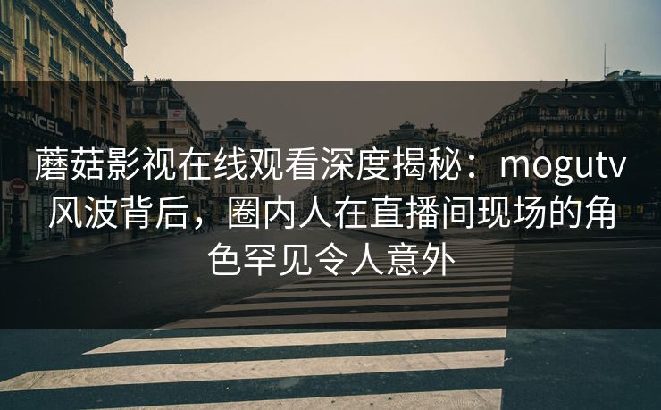 蘑菇影视在线观看深度揭秘：mogutv风波背后，圈内人在直播间现场的角色罕见令人意外