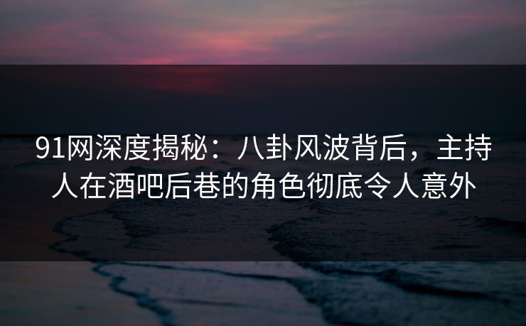 91网深度揭秘：八卦风波背后，主持人在酒吧后巷的角色彻底令人意外