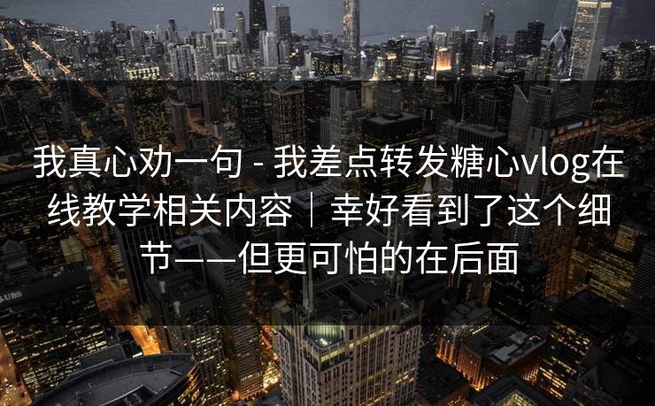 我真心劝一句 - 我差点转发糖心vlog在线教学相关内容｜幸好看到了这个细节——但更可怕的在后面