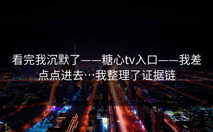 看完我沉默了——糖心tv入口——我差点点进去…我整理了证据链