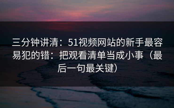 三分钟讲清：51视频网站的新手最容易犯的错：把观看清单当成小事（最后一句最关键）