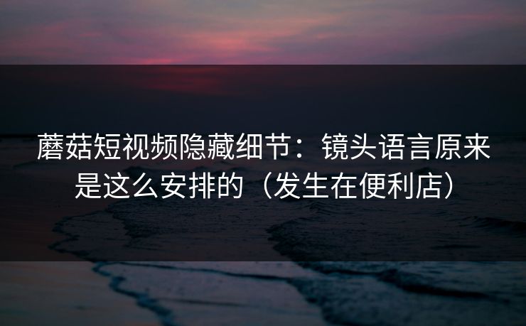 蘑菇短视频隐藏细节：镜头语言原来是这么安排的（发生在便利店）